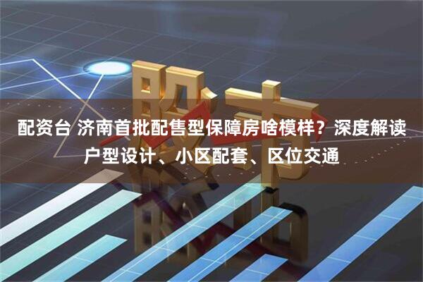 配资台 济南首批配售型保障房啥模样？深度解读户型设计、小区配套、区位交通