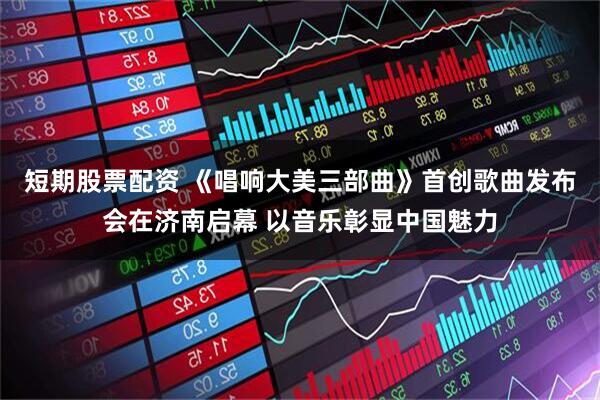 短期股票配资 《唱响大美三部曲》首创歌曲发布会在济南启幕 以音乐彰显中国魅力