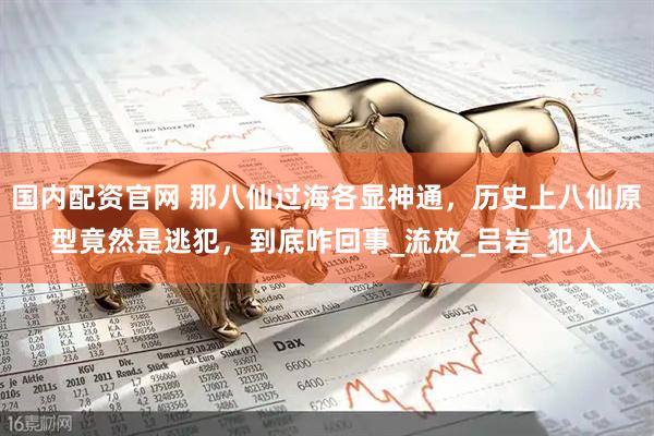 国内配资官网 那八仙过海各显神通，历史上八仙原型竟然是逃犯，到底咋回事_流放_吕岩_犯人