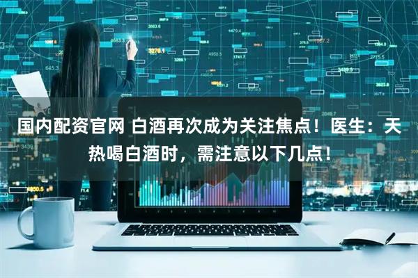 国内配资官网 白酒再次成为关注焦点！医生：天热喝白酒时，需注意以下几点！