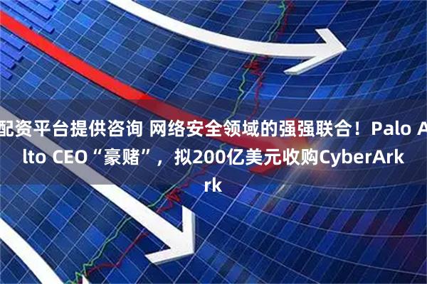 配资平台提供咨询 网络安全领域的强强联合！Palo Alto CEO“豪赌”，拟200亿美元收购CyberArk