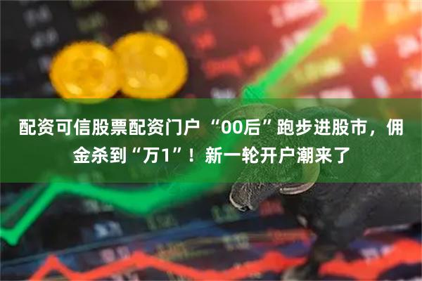 配资可信股票配资门户 “00后”跑步进股市，佣金杀到“万1”！新一轮开户潮来了