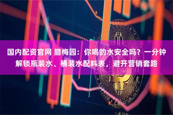 国内配资官网 腊梅园：你喝的水安全吗？一分钟解锁瓶装水、桶装水配料表，避开营销套路