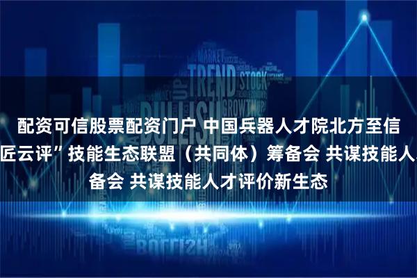 配资可信股票配资门户 中国兵器人才院北方至信组织召开“国匠云评”技能生态联盟（共同体）筹备会 共谋技能人才评价新生态