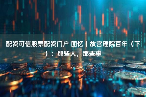 配资可信股票配资门户 图忆｜故宫建院百年（下）：那些人，那些事