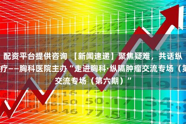配资平台提供咨询 【新闻速递】聚焦疑难，共话纵隔精准诊疗——胸科医院主办“走进胸科·纵隔肿瘤交流专场（第六期）”