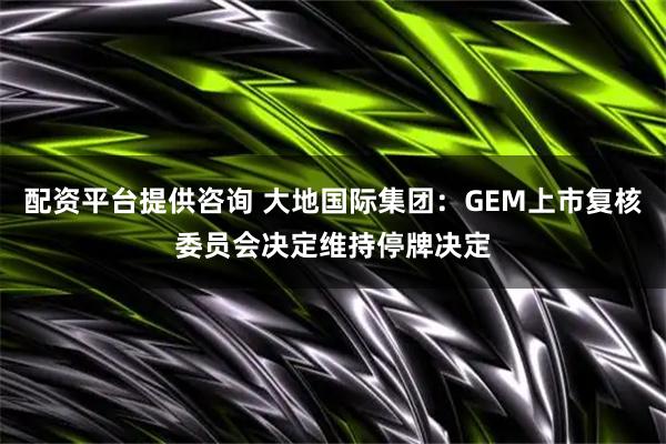 配资平台提供咨询 大地国际集团：GEM上市复核委员会决定维持停牌决定