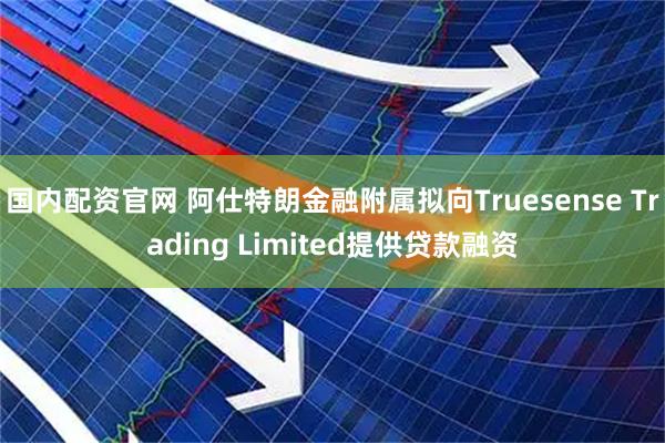 国内配资官网 阿仕特朗金融附属拟向Truesense Trading Limited提供贷款融资